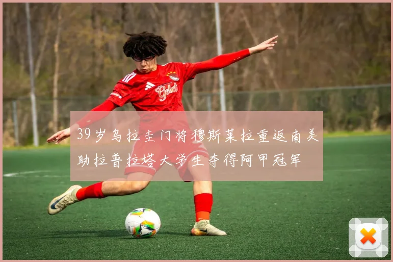 39岁乌拉圭门将穆斯莱拉重返南美助拉普拉塔大学生夺得阿甲冠军