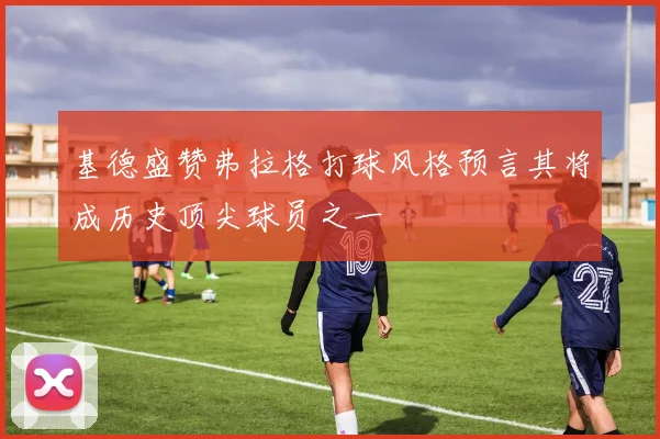 基德盛赞弗拉格打球风格预言其将成历史顶尖球员之一