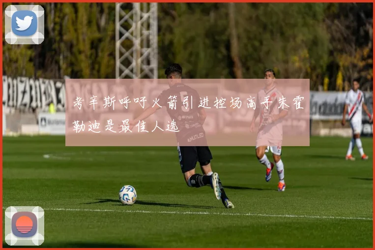 考辛斯呼吁火箭引进控场高手朱霍勒迪是最佳人选
