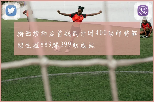 梅西续约后首战倒计时400助即将解锁生涯889球399助成就