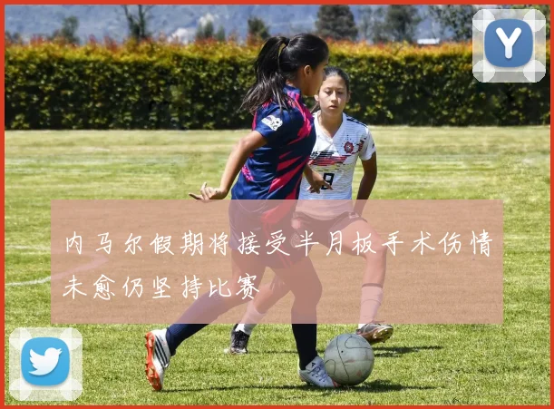 内马尔假期将接受半月板手术伤情未愈仍坚持比赛
