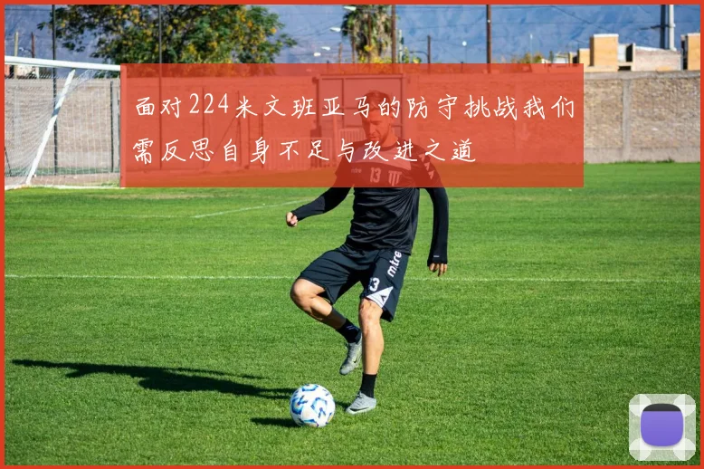 面对224米文班亚马的防守挑战我们需反思自身不足与改进之道