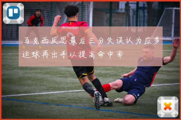 马克西反思最后三分失误认为应多运球再出手以提高命中率