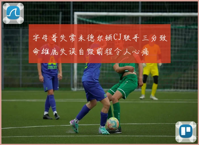 字母哥失常米德尔顿CJ联手三分致命雄鹿失误自毁前程令人心痛