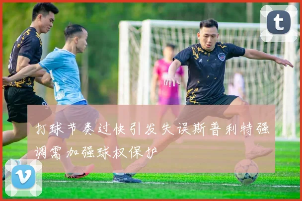 打球节奏过快引发失误斯普利特强调需加强球权保护