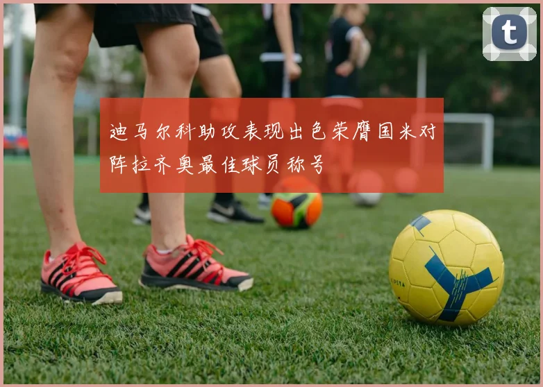 迪马尔科助攻表现出色荣膺国米对阵拉齐奥最佳球员称号