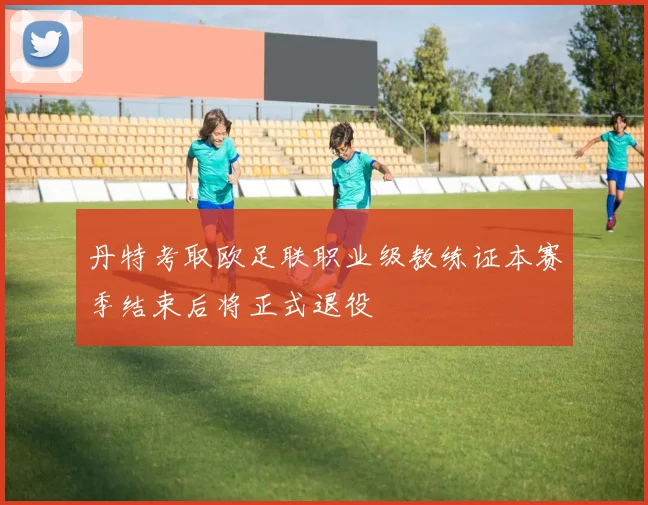 丹特考取欧足联职业级教练证本赛季结束后将正式退役
