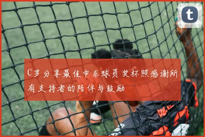 C罗分享最佳中东球员奖杯照感谢所有支持者的陪伴与鼓励