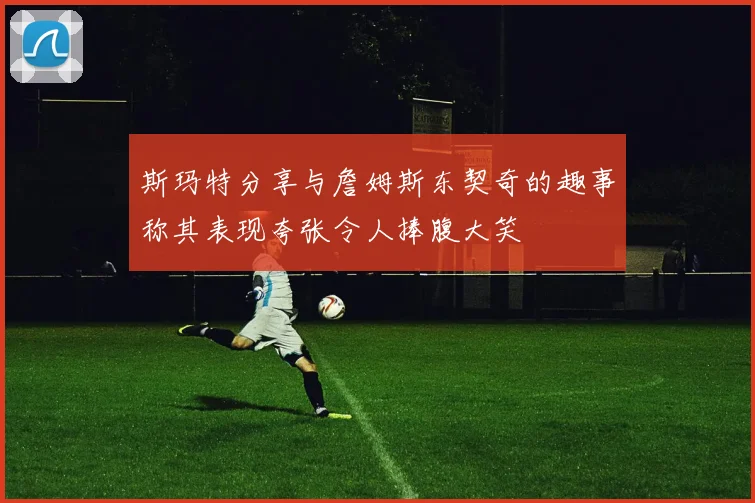 斯玛特分享与詹姆斯东契奇的趣事称其表现夸张令人捧腹大笑