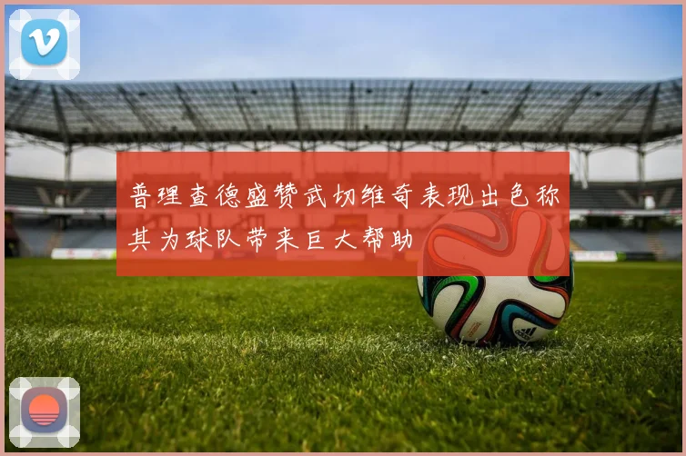普理查德盛赞武切维奇表现出色称其为球队带来巨大帮助