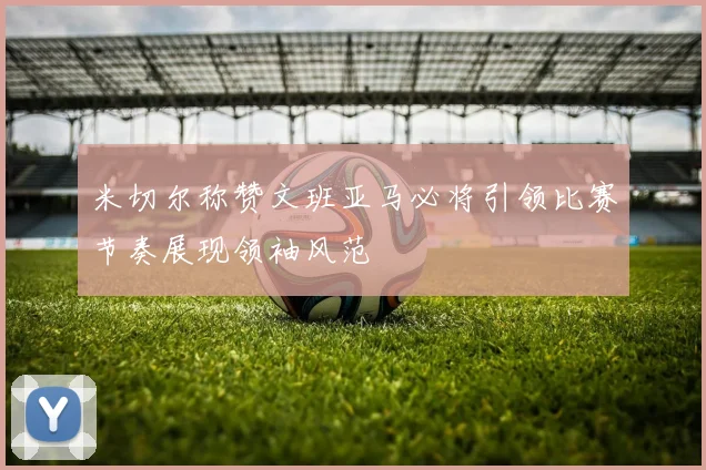 米切尔称赞文班亚马必将引领比赛节奏展现领袖风范