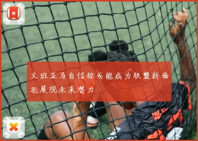 文班亚马自信称或能成为联盟新面孔展现未来潜力