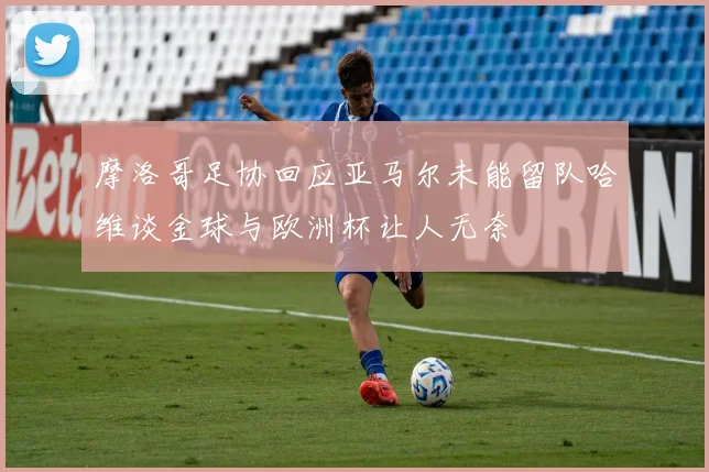 摩洛哥足协回应亚马尔未能留队哈维谈金球与欧洲杯让人无奈