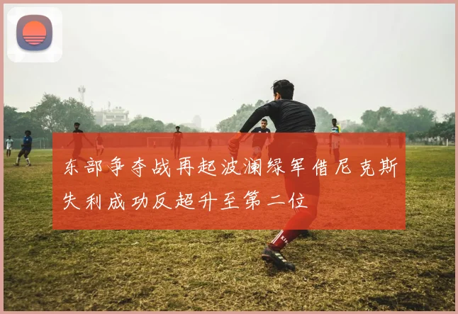 东部争夺战再起波澜绿军借尼克斯失利成功反超升至第二位