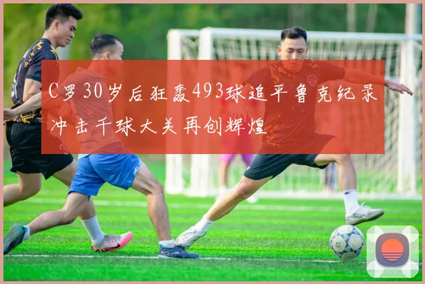 C罗30岁后狂轰493球追平鲁克纪录冲击千球大关再创辉煌