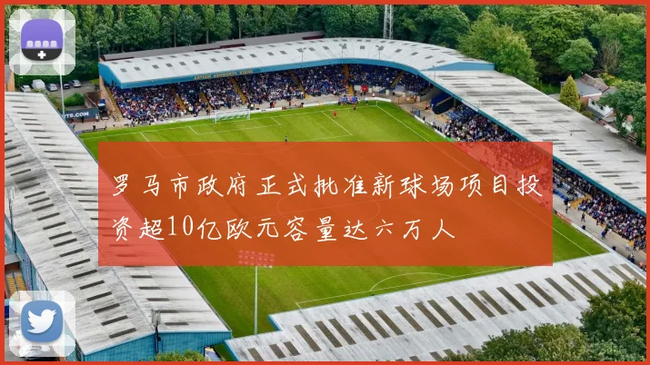 罗马市政府正式批准新球场项目投资超10亿欧元容量达六万人