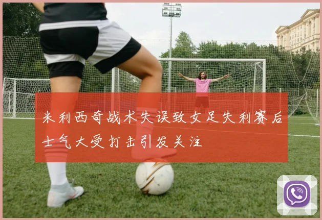 米利西奇战术失误致女足失利赛后士气大受打击引发关注