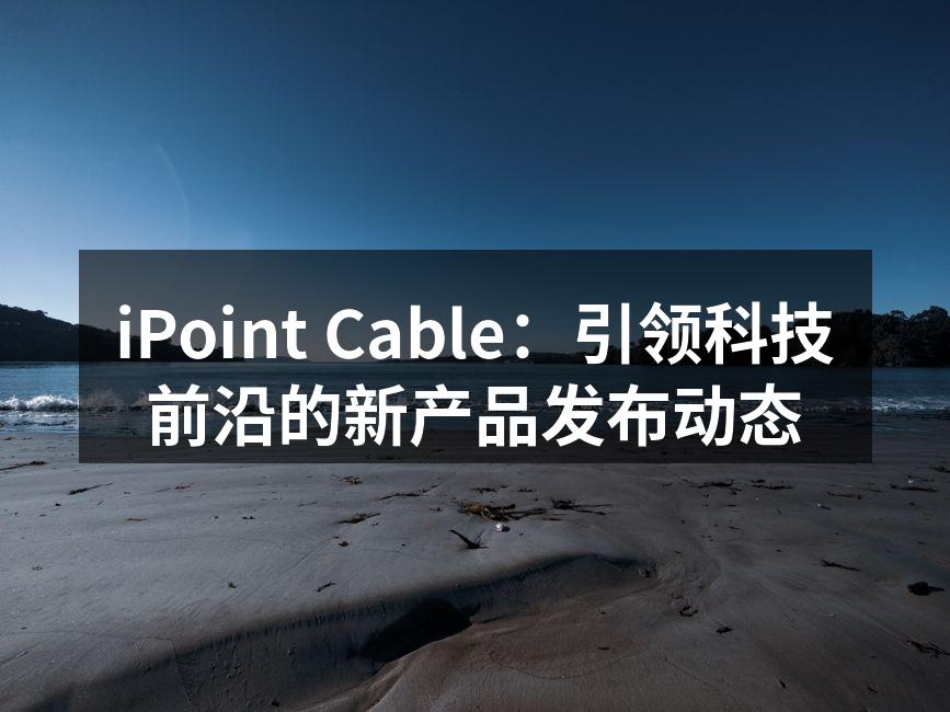 iPoint Cable：引领科技前沿的新产品发布动态